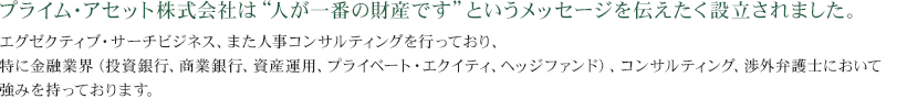 プライム・アセット株式会社は”人が一番の財産です”というメッセージを伝えたく設立されました。エグゼクティブ・サーチビジネス、また人事コンサルティングを行っており、特に金融業界（投資銀行、商業銀行、資産運用、プライベート・エクイティ、ヘッジファンド、コンサルティング渉外弁護士）において強みを持っております。
